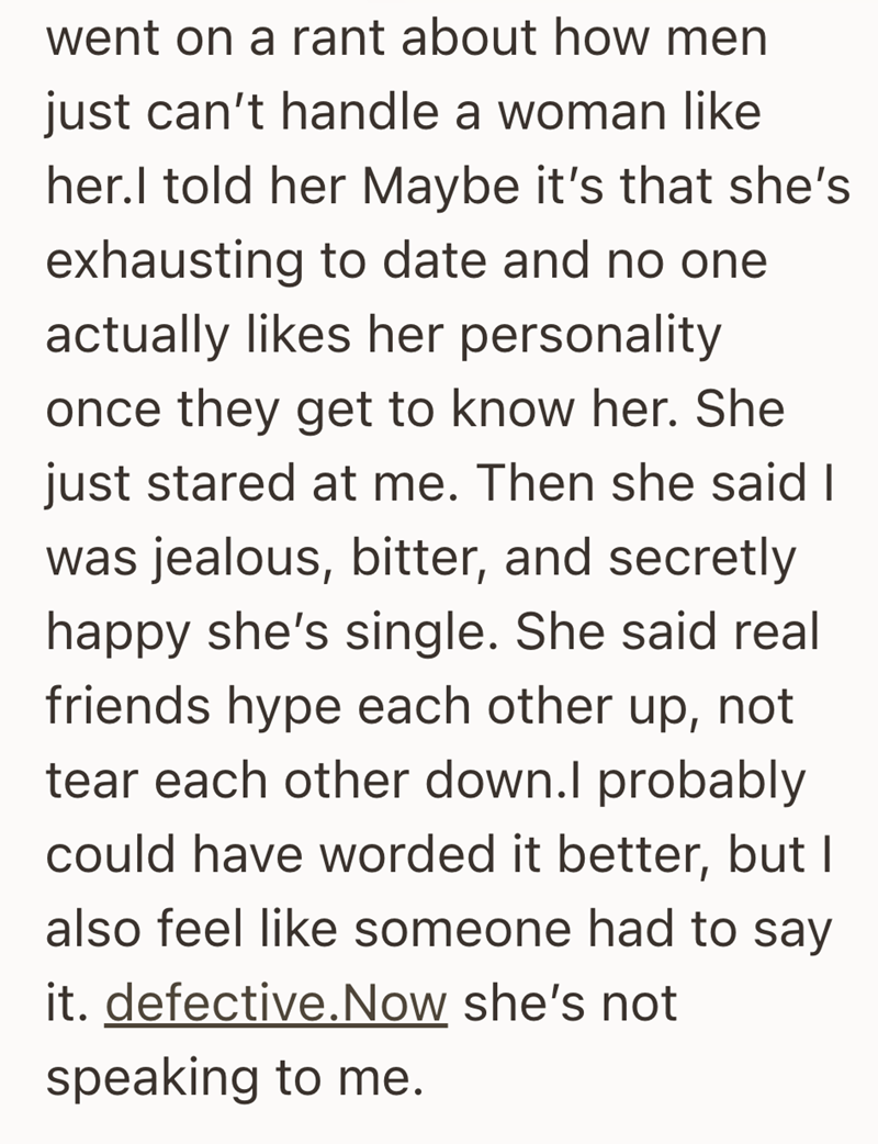went on a rant about how men just can't handle a woman like her.I told her Maybe it's that she's exhausting to date and no one actually likes her personality once they get to know her. She just stared at me. Then she said I was jealous, bitter, and secretly happy she's single. She said real friends hype each other up, not tear each other down.I probably could have worded it better, but I also feel like someone had to say it. defective.Now she's not speaking to me.