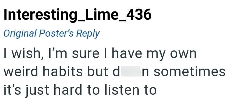 Interesting Lime_436 Original Poster's Reply I wish, I'm sure I have my own weird habits but d in sometimes it's just hard to listen to