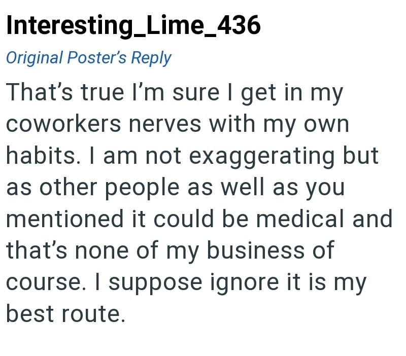 Interesting Lime_436 Original Poster's Reply That's true I'm sure I get in my coworkers nerves with my own habits. I am not exaggerating but as other people as well as you mentioned it could be medical and that's none of my business of course. I suppose ignore it is my best route.
