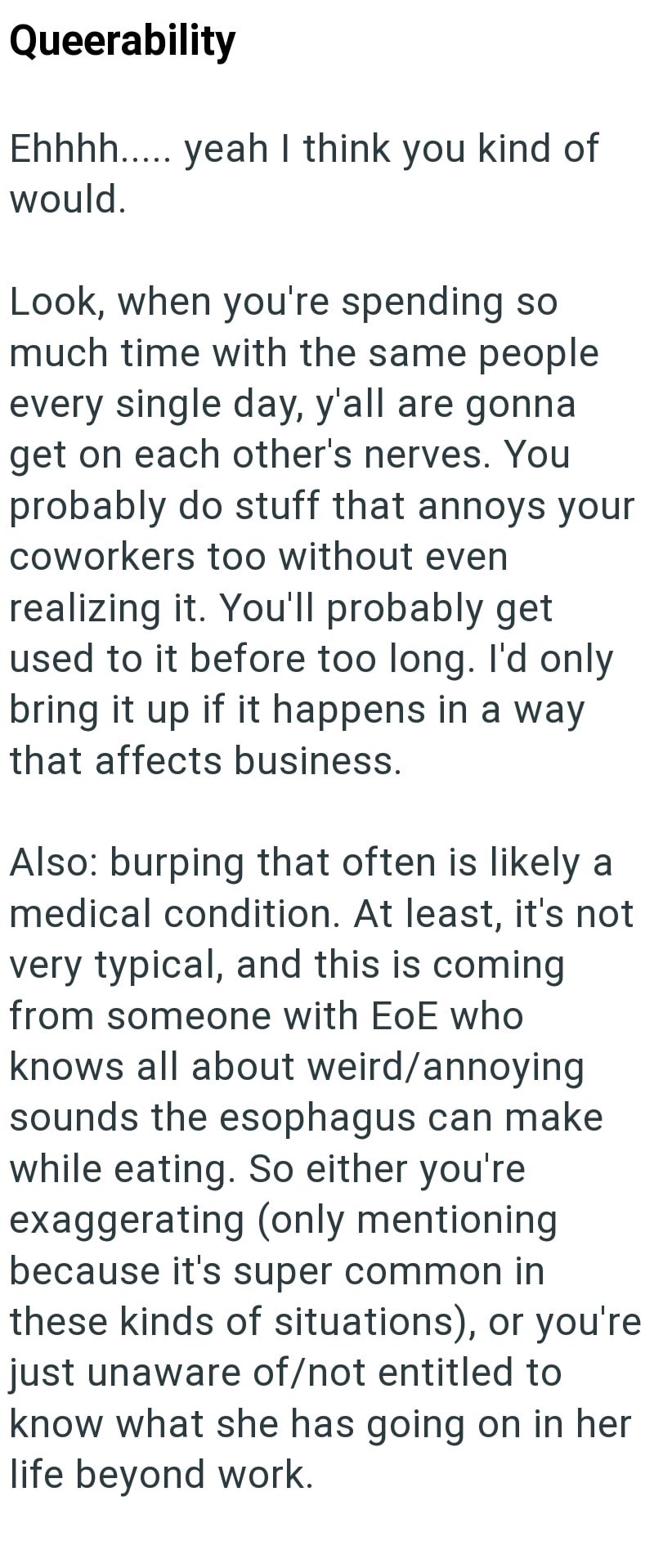 Queerability Ehhhh..... yeah I think you kind of would. Look, when you're spending so much time with the same people every single day, y'all are gonna get on each other's nerves. You probably do stuff that annoys your coworkers too without even realizing it. You'll probably get used to it before too long. I'd only bring it up if it happens in a way that affects business. Also: burping that often is likely a medical condition. At least, it's not very typical, and this is coming from someone with