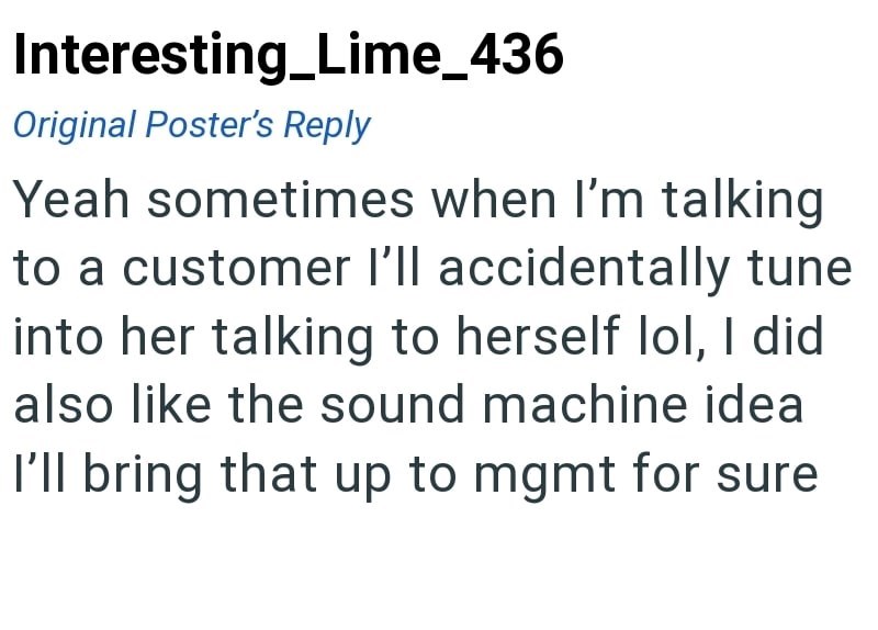 Interesting Lime_436 Original Poster's Reply Yeah sometimes when I'm talking to a customer I'll accidentally tune into her talking to herself lol, I did also like the sound machine idea I'll bring that up to mgmt for sure