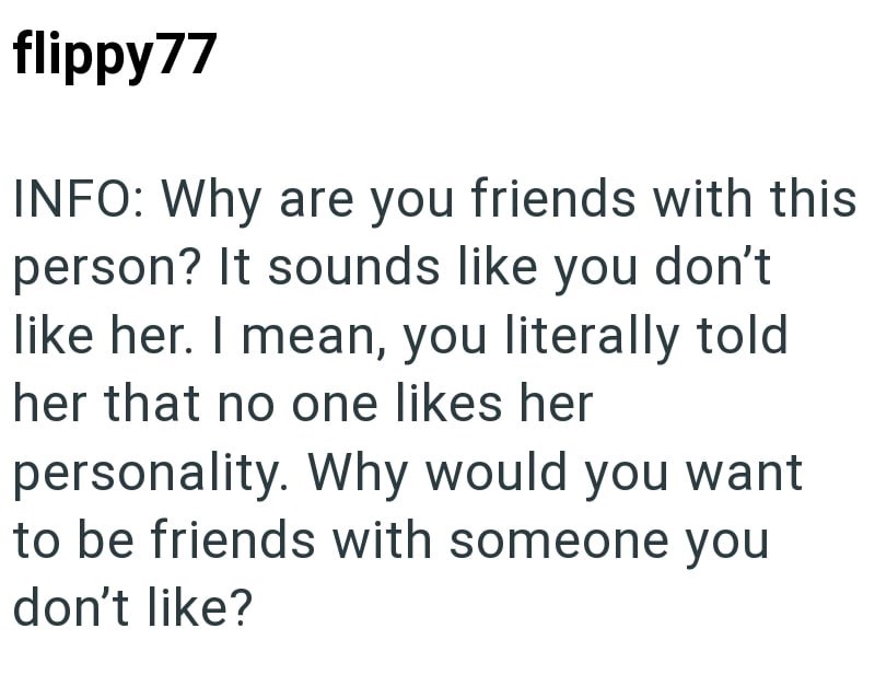 flippy77 INFO: Why are you friends with this person? It sounds like you don't like her. I mean, you literally told her that no one likes her personality. Why would you want to be friends with someone you don't like?