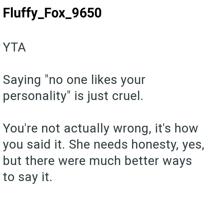 Fluffy_Fox_9650 YTA Saying "no one likes your personality" is just cruel. You're not actually wrong, it's how you said it. She needs honesty, yes, but there were much better ways to say it.