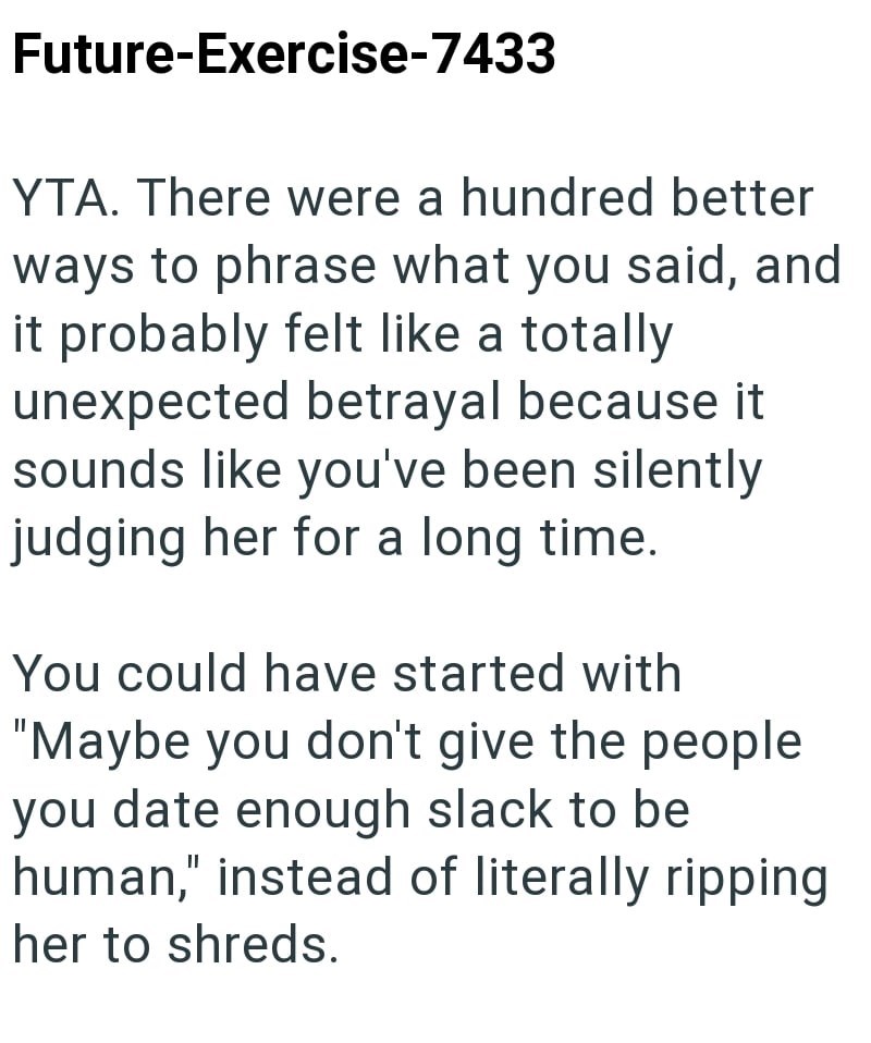 Future-Exercise-7433 YTA. There were a hundred better ways to phrase what you said, and it probably felt like a totally unexpected betrayal because it sounds like you've been silently judging her for a long time. You could have started with "Maybe you don't give the people you date enough slack to be human," instead of literally ripping her to shreds.