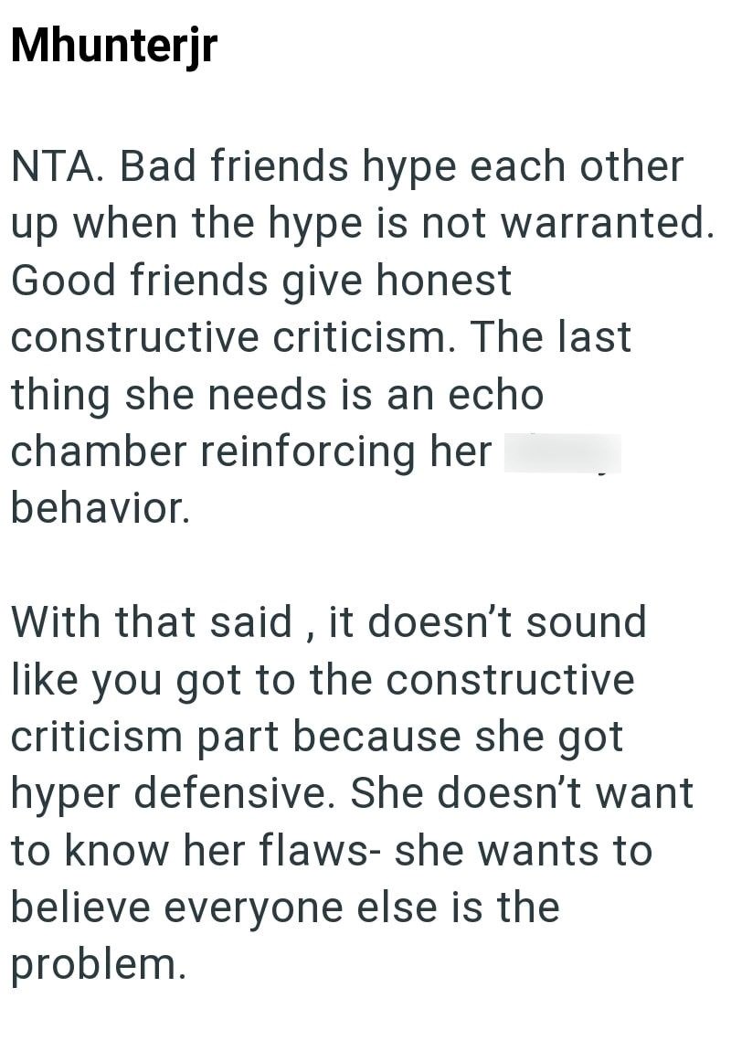 Mhunterjr NTA. Bad friends hype each other up when the hype is not warranted. Good friends give honest constructive criticism. The last thing she needs is an echo chamber reinforcing her behavior. With that said, it doesn't sound like you got to the constructive criticism part because she got hyper defensive. She doesn't want to know her flaws- she wants to believe everyone else is the problem.