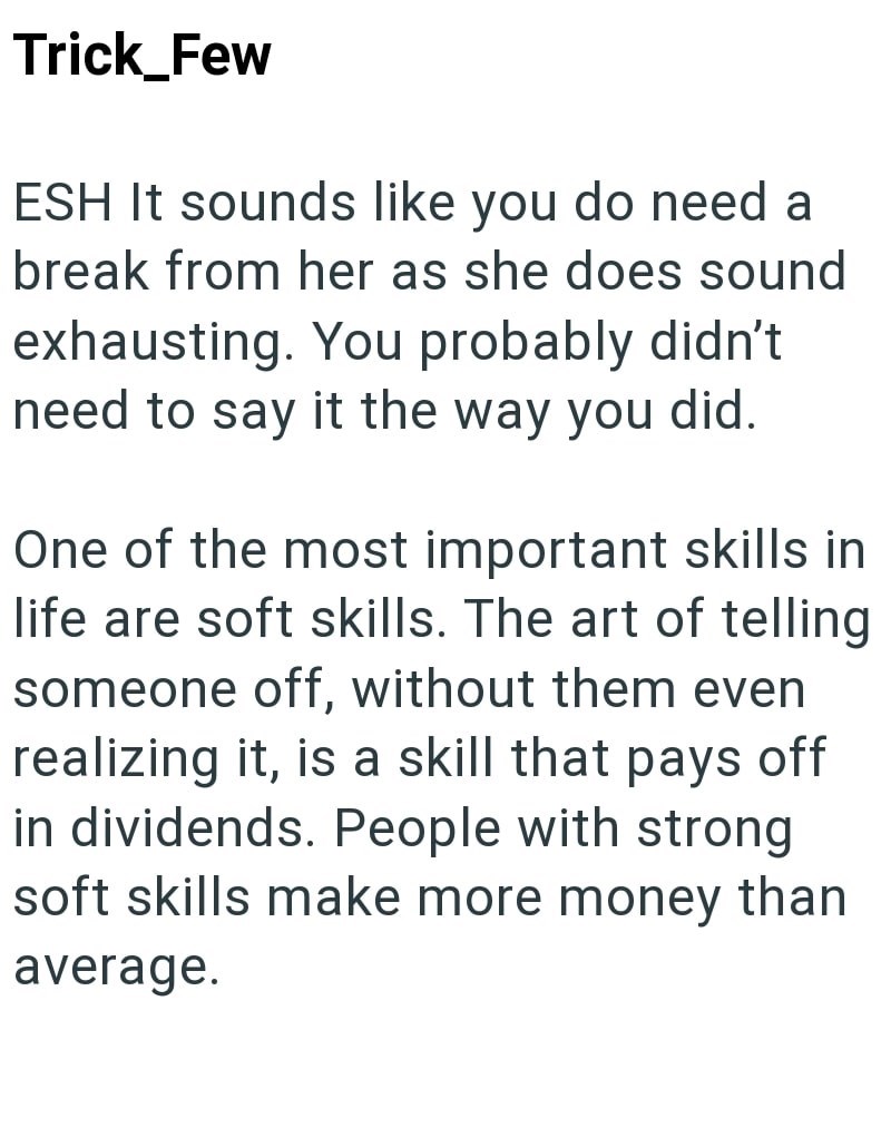 Trick_Few ESH It sounds like you do need a break from her as she does sound exhausting. You probably didn't need to say it the way you did. One of the most important skills in life are soft skills. The art of telling someone off, without them even realizing it, is a skill that pays off in dividends. People with strong soft skills make more money than average.