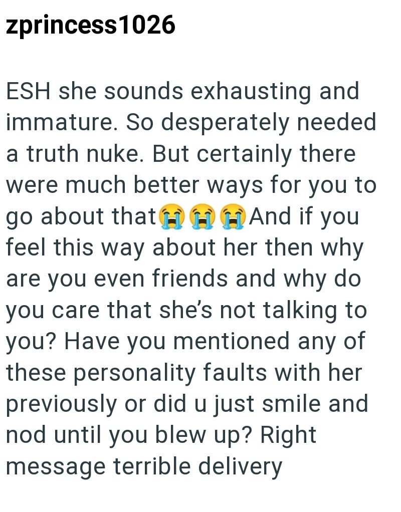 zprincess1026 ESH she sounds exhausting and immature. So desperately needed a truth nuke. But certainly there were much better ways for you to go about that H H H And if you feel this way about her then why are you even friends and why do you care that she's not talking to you? Have you mentioned any of these personality faults with her previously or did u just smile and nod until you blew up? Right message terrible delivery