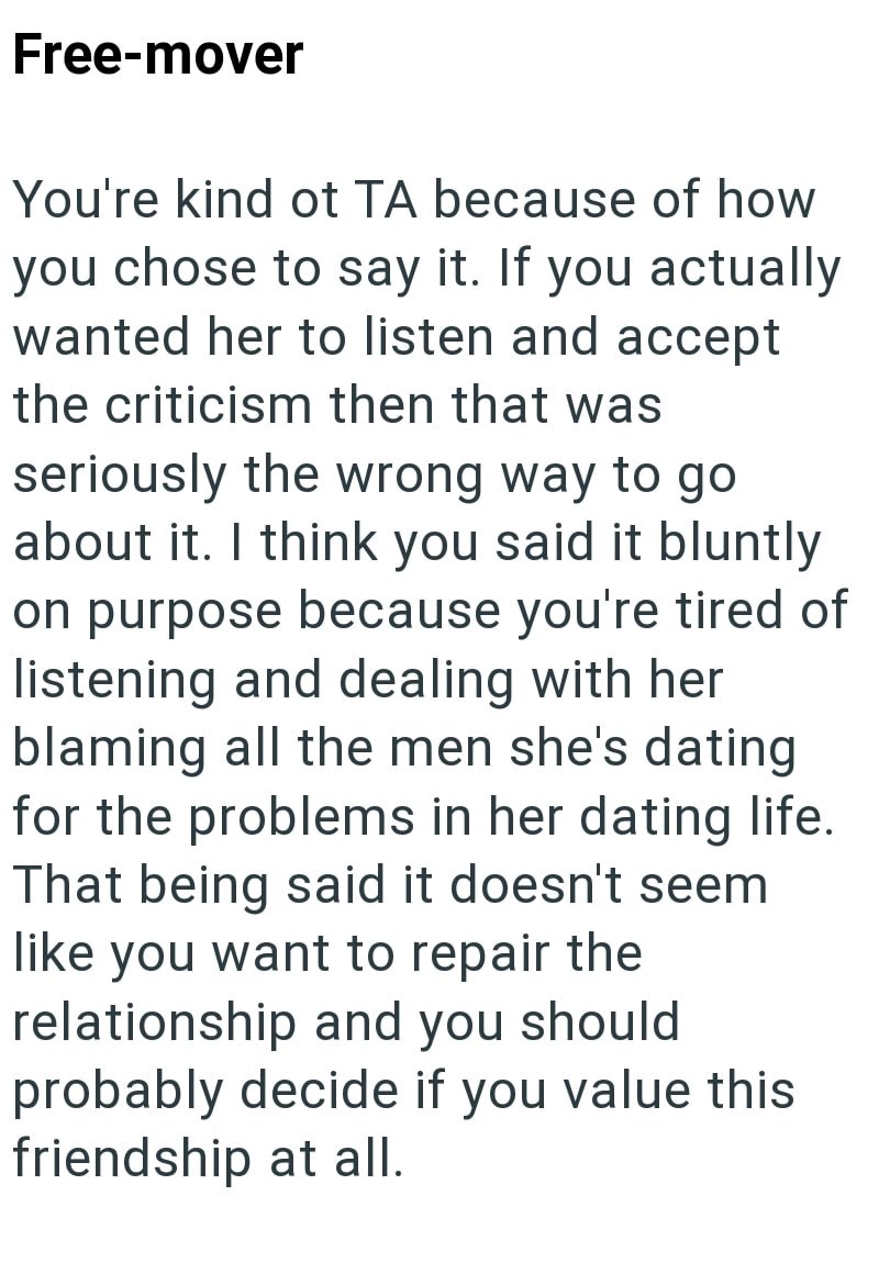 Free-mover You're kind ot TA because of how you chose to say it. If you actually wanted her to listen and accept the criticism then that was seriously the wrong way to go about it. I think you said it bluntly on purpose because you're tired of listening and dealing with her blaming all the men she's dating for the problems in her dating life. That being said it doesn't seem like you want to repair the relationship and you should. probably decide if you value this friendship at all.