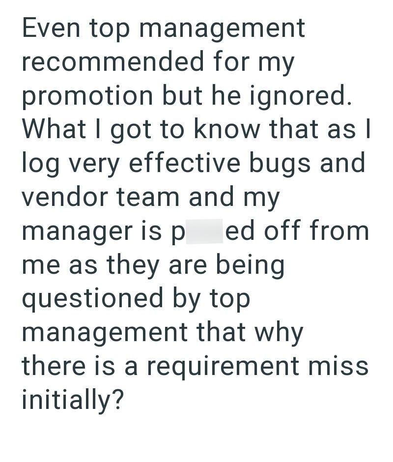 Even top management recommended for my promotion but he ignored. What I got to know that as I log very effective bugs and vendor team and my manager is p ed off from me as they are being questioned by top management that why there is a requirement miss initially?