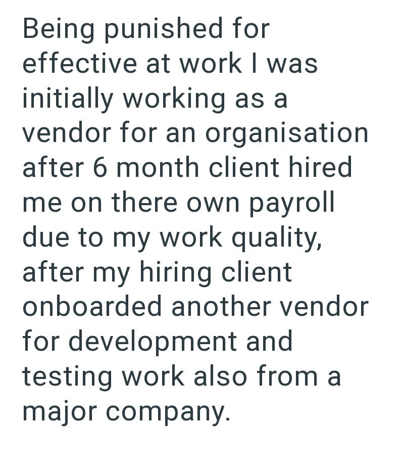 Being punished for effective at work I was initially working as a vendor for an organisation after 6 month client hired me on there own payroll due to my work quality, after my hiring client onboarded another vendor for development and testing work also from a major company.