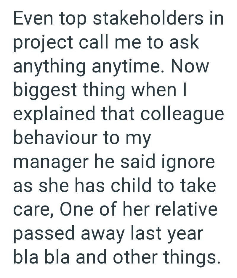 Even top stakeholders in project call me to ask anything anytime. Now biggest thing when I explained that colleague behaviour to my manager he said ignore as she has child to take care, One of her relative passed away last year bla bla and other things.