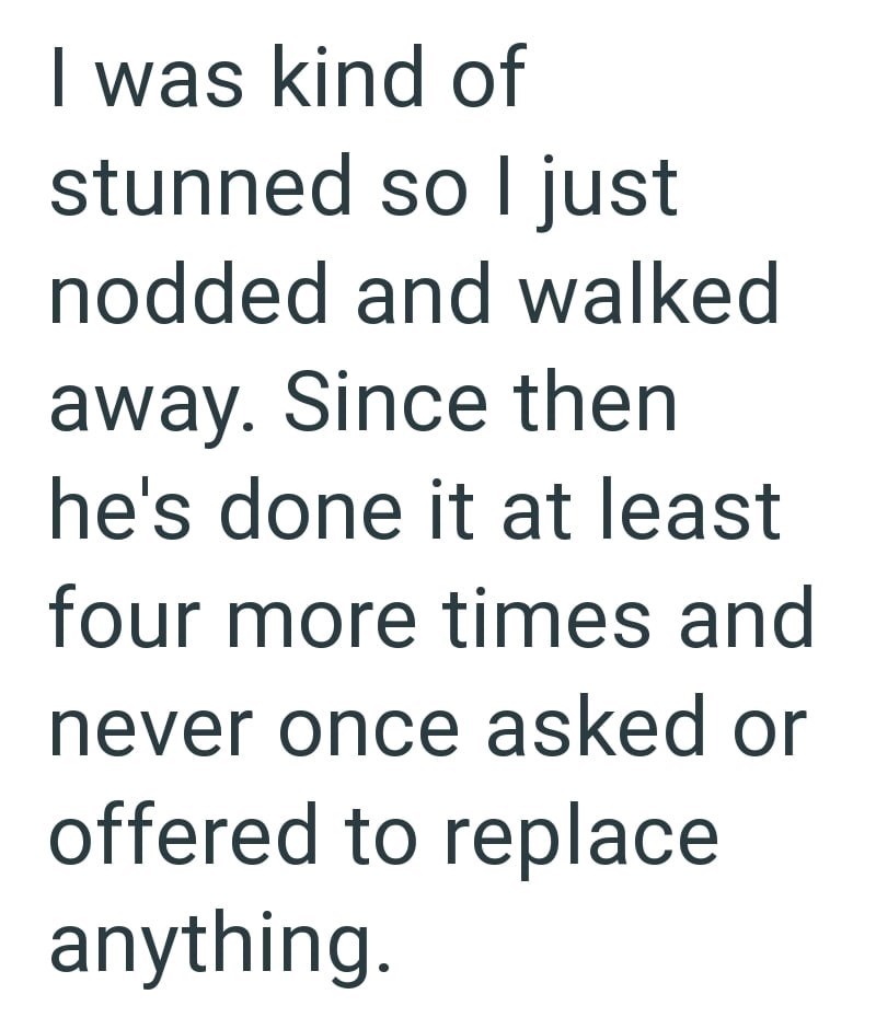 I was kind of stunned so I just nodded and walked away. Since then he's done it at least four more times and never once asked or offered to replace anything.