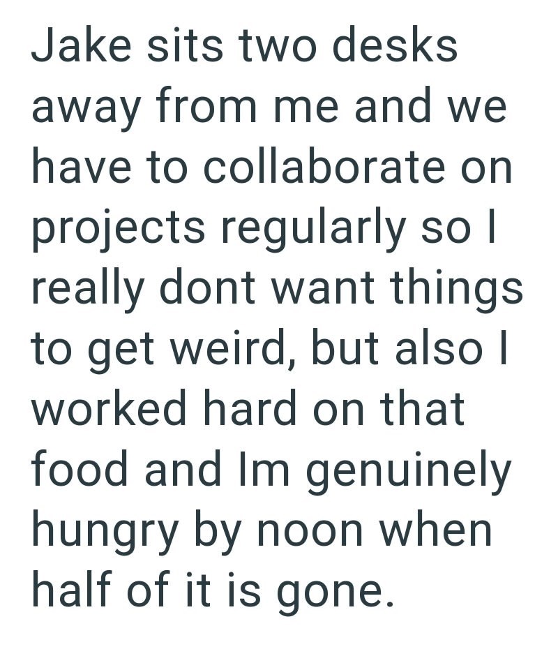 Jake sits two desks away from me and we have to collaborate on projects regularly so I really dont want things to get weird, but also I worked hard on that food and Im genuinely hungry by noon when half of it is gone.