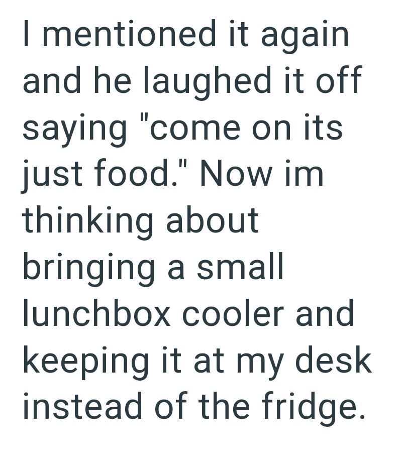 I mentioned it again and he laughed it off saying "come on its just food." Now im thinking about bringing a small lunchbox cooler and keeping it at my desk. instead of the fridge.