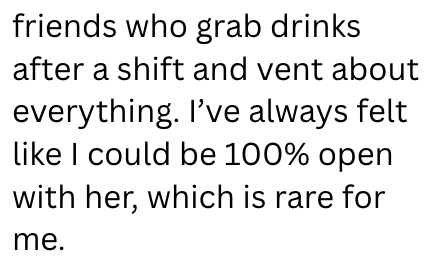 friends who grab drinks after a shift and vent about everything. I've always felt like I could be 100% open with her, which is rare for me.