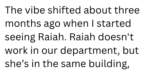 The vibe shifted about three months ago when I started seeing Raiah. Raiah doesn't work in our department, but she's in the same building,