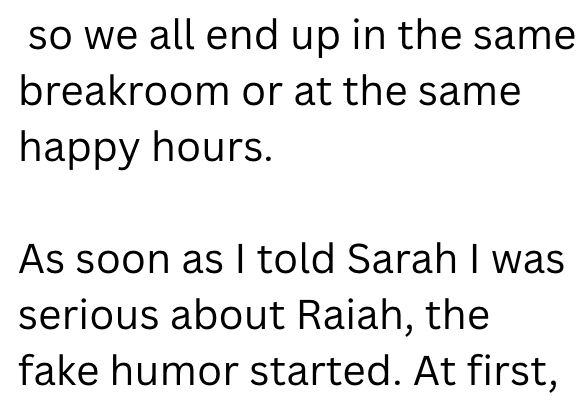 so we all end up in the same breakroom or at the same happy hours. As soon as I told Sarah I was serious about Raiah, the fake humor started. At first,