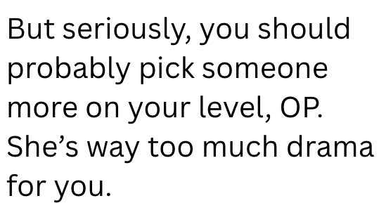 But seriously, you should probably pick someone more on your level, OP. She's way too much drama for you.