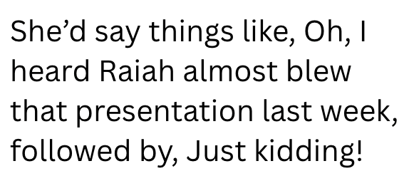 She'd say things like, Oh, I heard Raiah almost blew that presentation last week, followed by, Just kidding!