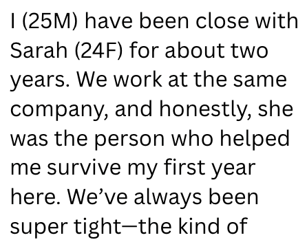 I (25M) have been close with Sarah (24F) for about two years. We work at the same company, and honestly, she was the person who helped me survive my first year here. We've always been super tight-the kind of