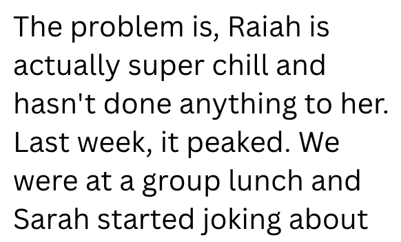 The problem is, Raiah is actually super chill and hasn't done anything to her. Last week, it peaked. We were at a group lunch and Sarah started joking about