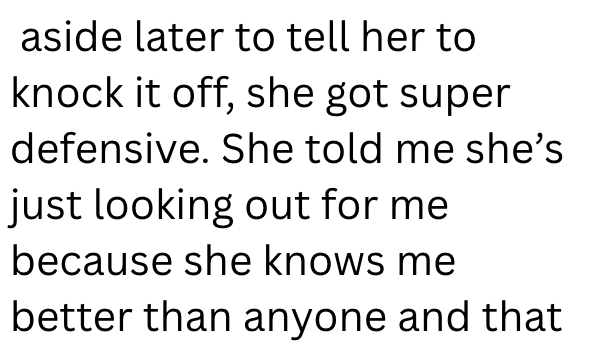aside later to tell her to knock it off, she got super defensive. She told me she's just looking out for me because she knows me better than anyone and that