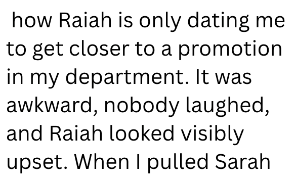 how Raiah is only dating me to get closer to a promotion in my department. It was awkward, nobody laughed, and Raiah looked visibly upset. When I pulled Sarah