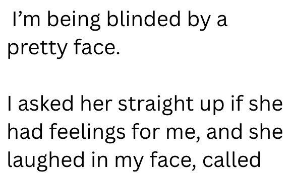 I'm being blinded by a pretty face. I asked her straight up if she had feelings for me, and she laughed in my face, called