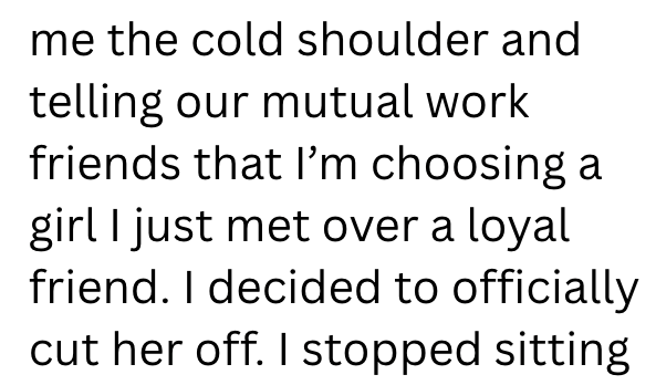 me the cold shoulder and telling our mutual work friends that I'm choosing a girl I just met over a loyal friend. I decided to officially cut her off. I stopped sitting