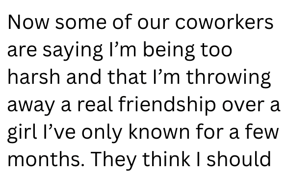 Now some of our coworkers are saying I'm being too harsh and that I'm throwing away a real friendship over a girl I've only known for a few months. They think I should