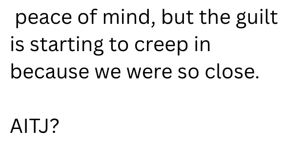 peace of mind, but the guilt is starting to creep in because we were so close. AITJ?