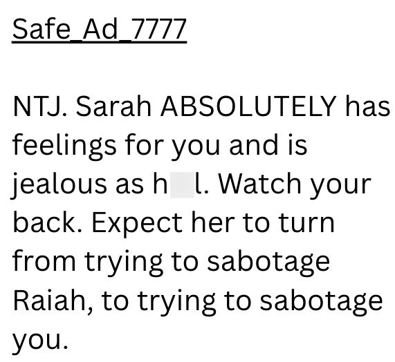 Safe Ad_7777 NTJ. Sarah ABSOLUTELY has feelings for you and is jealous as h L. Watch your back. Expect her to turn from trying to sabotage Raiah, to trying to sabotage you.