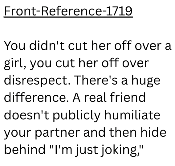 Front-Reference-1719 You didn't cut her off over a girl, you cut her off over disrespect. There's a huge difference. A real friend doesn't publicly humiliate your partner and then hide behind "I'm just joking,"