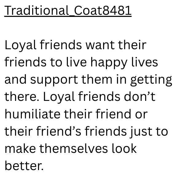Traditional Coat8481 Loyal friends want their friends to live happy lives. and support them in getting there. Loyal friends don't humiliate their friend or their friend's friends just to make themselves look better.