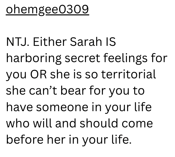 ohemgee0309 NTJ. Either Sarah IS harboring secret feelings for you OR she is so territorial she can't bear for you to have someone in your life who will and should come before her in your life.