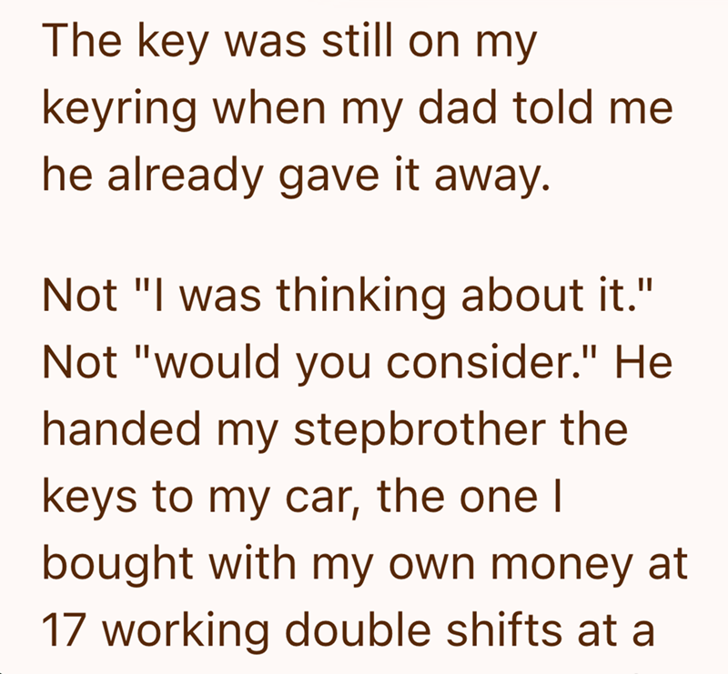 The key was still on my keyring when my dad told me he already gave it away. Not "I was thinking about it." Not "would you consider." He handed my stepbrother the keys to my car, the one I bought with my own money at 17 working double shifts at a