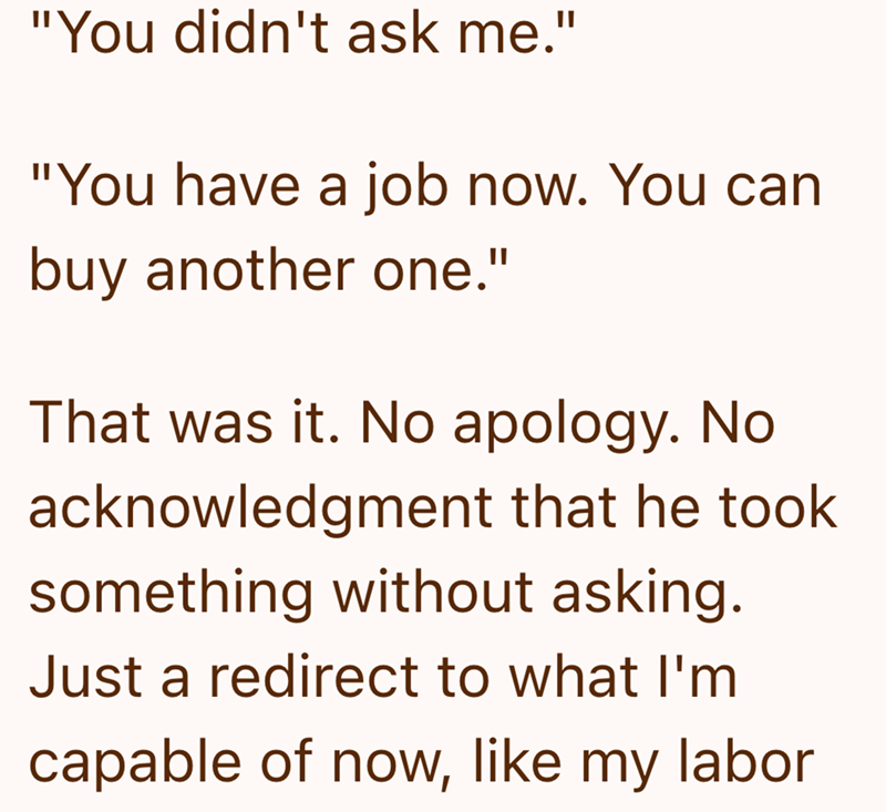 "You didn't ask me." "You have a job now. You can buy another one." That was it. No apology. No. acknowledgment that he took something without asking. Just a redirect to what I'm capable of now, like my labor
