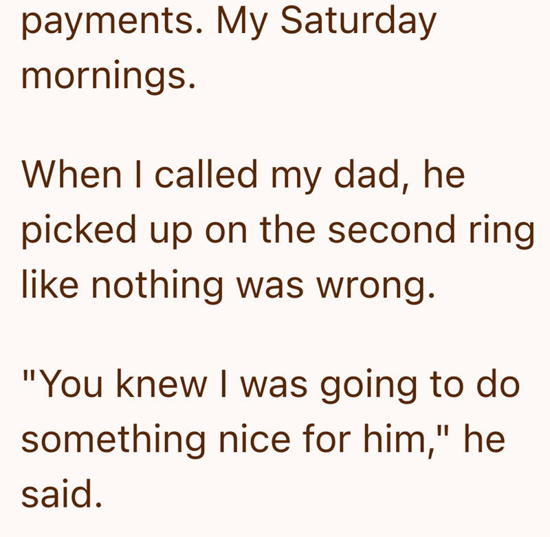 payments. My Saturday mornings. When I called my dad, he picked up on the second ring like nothing was wrong. "You knew I was going to do something nice for him," he said.