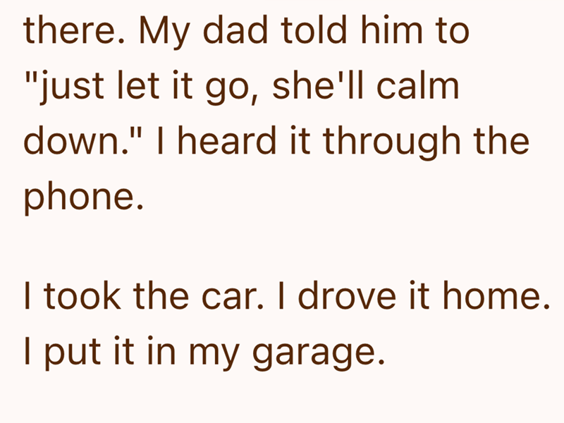 there. My dad told him to "just let it go, she'll calm down." I heard it through the phone. I took the car. I drove it home. I put it in my garage.