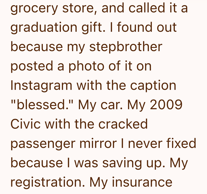 grocery store, and called it a graduation gift. I found out because my stepbrother posted a photo of it on Instagram with the caption "blessed." My car. My 2009 Civic with the cracked passenger mirror I never fixed because I was saving up. My registration. My insurance