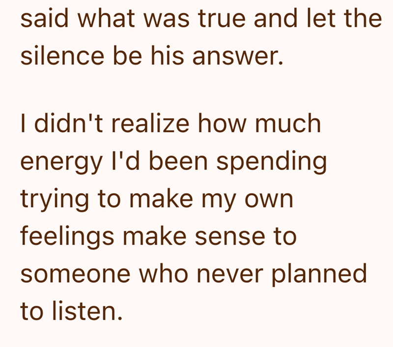 said what was true and let the silence be his answer. I didn't realize how much energy I'd been spending trying to make my own feelings make sense to someone who never planned to listen.
