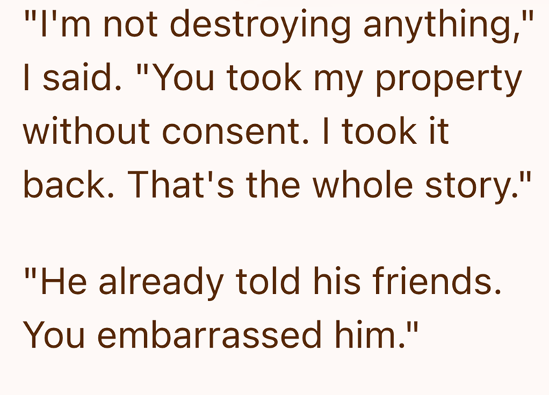 "I'm not destroying anything," I said. "You took my property without consent. I took it back. That's the whole story." "He already told his friends. You embarrassed him."