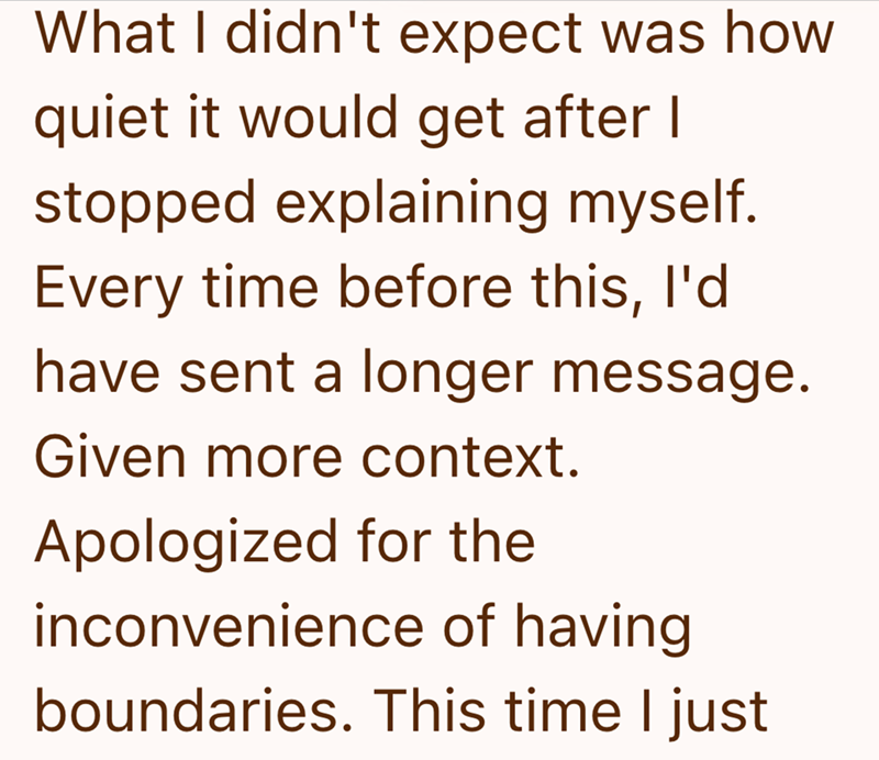 What I didn't expect was how quiet it would get after I stopped explaining myself. Every time before this, I'd have sent a longer message. Given more context. Apologized for the inconvenience of having boundaries. This time I just