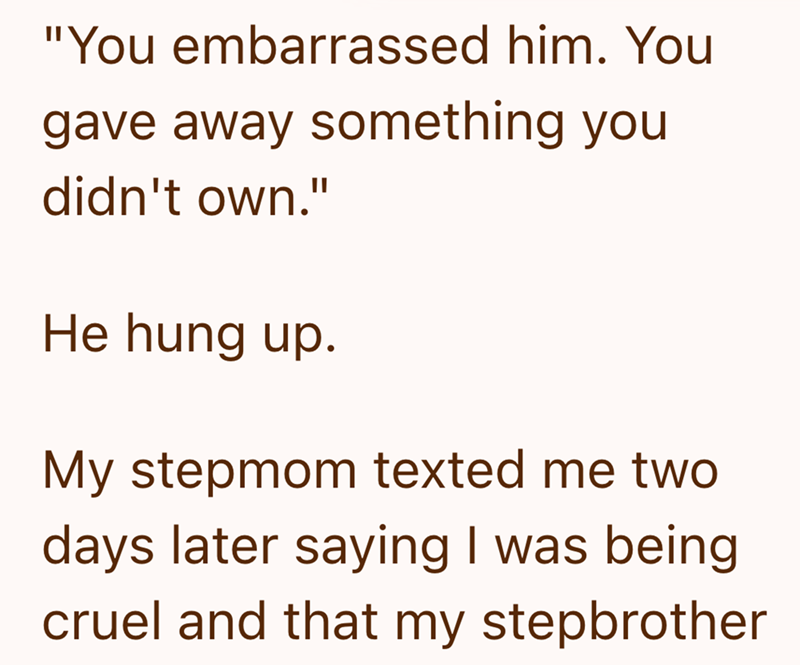 "You embarrassed him. You gave away something you didn't own." He hung up. My stepmom texted me two days later saying I was being cruel and that my stepbrother