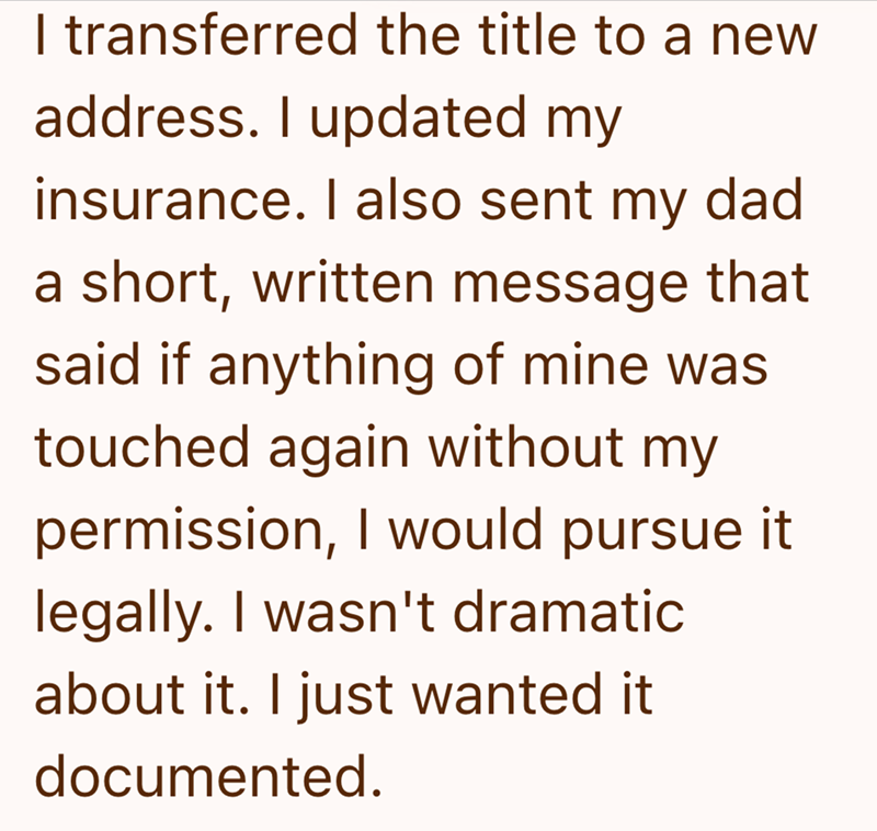 I transferred the title to a new address. I updated my insurance. I also sent my dad a short, written message that said if anything of mine was touched again without my permission, I would pursue it legally. I wasn't dramatic about it. I just wanted it documented.