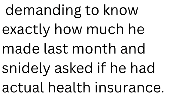 demanding to know exactly how much he made last month and snidely asked if he had actual health insurance.