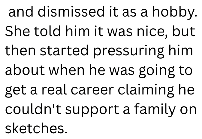 and dismissed it as a hobby. She told him it was nice, but then started pressuring him about when he was going to get a real career claiming he couldn't support a family on sketches.