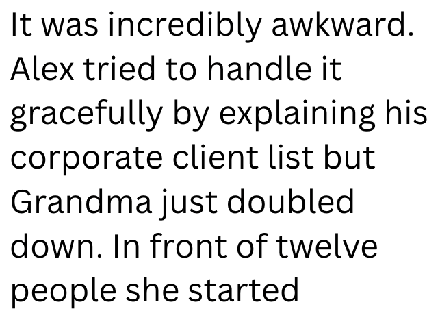 It was incredibly awkward. Alex tried to handle it gracefully by explaining his corporate client list but Grandma just doubled. down. In front of twelve people she started