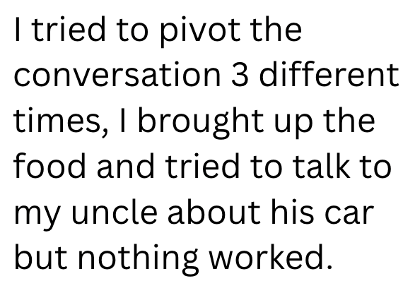 I tried to pivot the conversation 3 different times, I brought up the food and tried to talk to my uncle about his car but nothing worked.