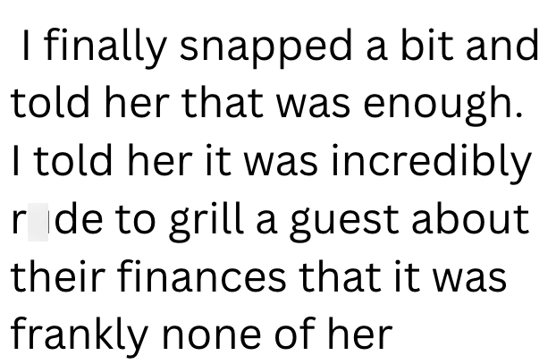 I finally snapped a bit and told her that was enough. I told her it was incredibly r de to grill a guest about their finances that it was frankly none of her